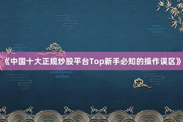 《中国十大正规炒股平台Top新手必知的操作误区》