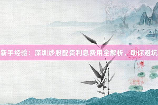 新手经验：深圳炒股配资利息费用全解析，助你避坑