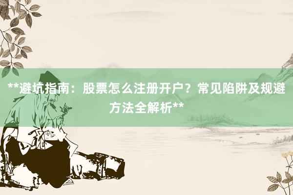 **避坑指南：股票怎么注册开户？常见陷阱及规避方法全解析**