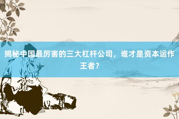 揭秘中国最厉害的三大杠杆公司，谁才是资本运作王者？