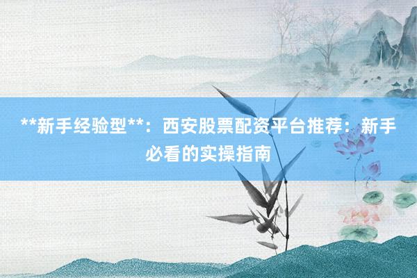 **新手经验型**：西安股票配资平台推荐：新手必看的实操指南