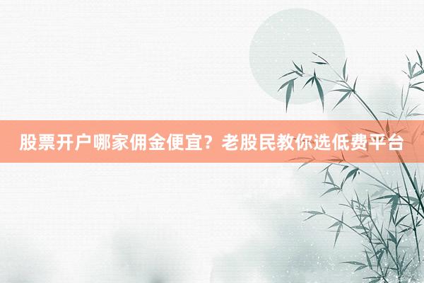 股票开户哪家佣金便宜？老股民教你选低费平台