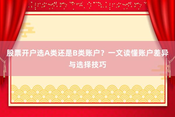 股票开户选A类还是B类账户？一文读懂账户差异与选择技巧