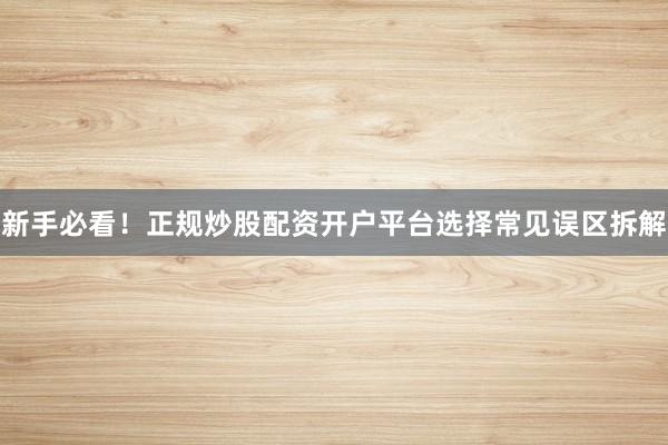 新手必看！正规炒股配资开户平台选择常见误区拆解