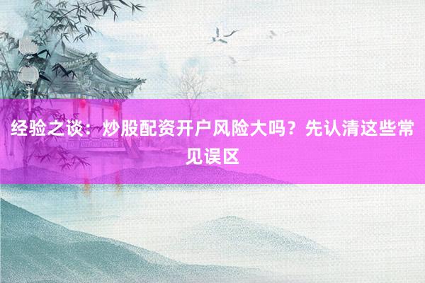 经验之谈：炒股配资开户风险大吗？先认清这些常见误区
