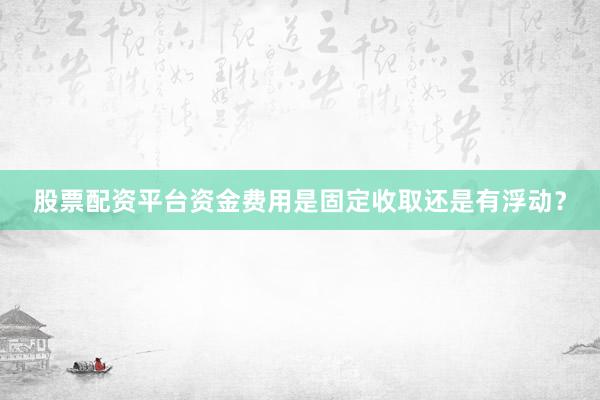 股票配资平台资金费用是固定收取还是有浮动？