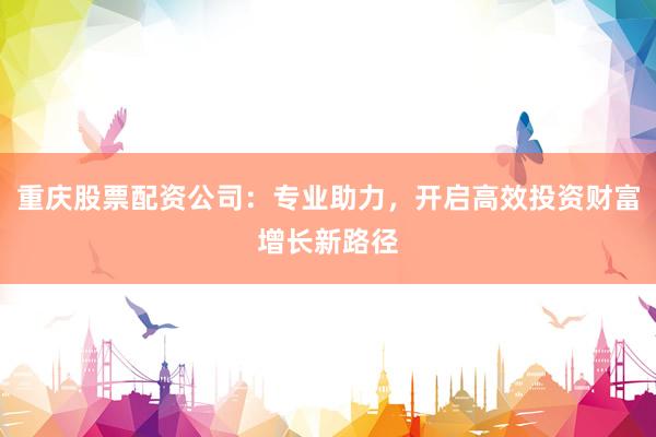 重庆股票配资公司：专业助力，开启高效投资财富增长新路径