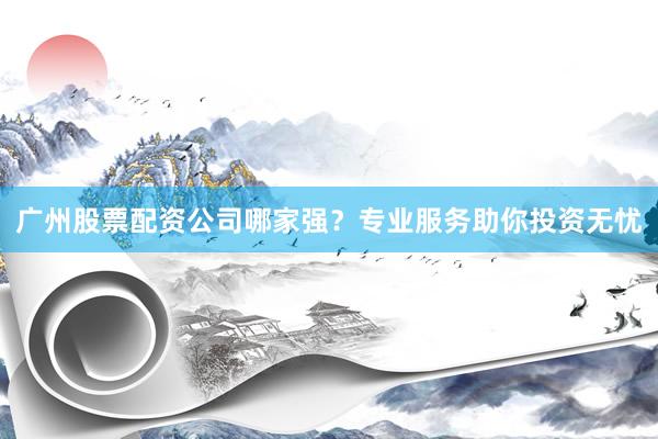 广州股票配资公司哪家强？专业服务助你投资无忧