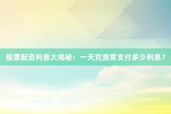 股票配资利息大揭秘：一天究竟需支付多少利息？