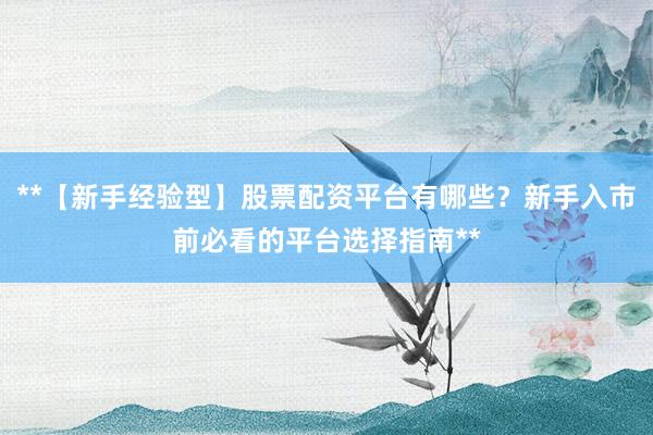 **【新手经验型】股票配资平台有哪些？新手入市前必看的平台选择指南**