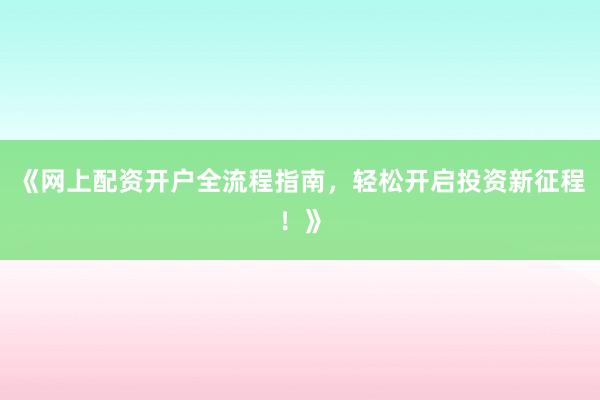 《网上配资开户全流程指南，轻松开启投资新征程！》