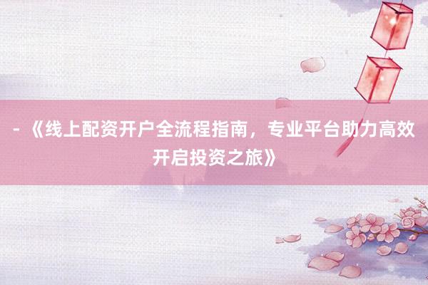 - 《线上配资开户全流程指南，专业平台助力高效开启投资之旅》