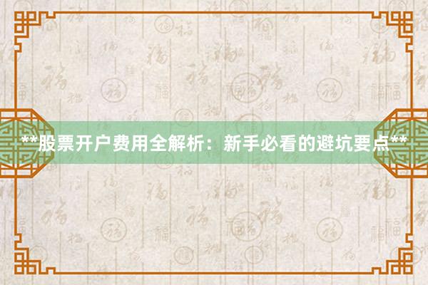**股票开户费用全解析：新手必看的避坑要点**