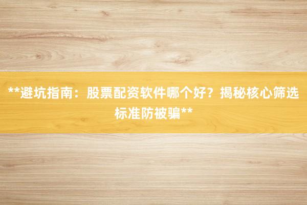 **避坑指南：股票配资软件哪个好？揭秘核心筛选标准防被骗**