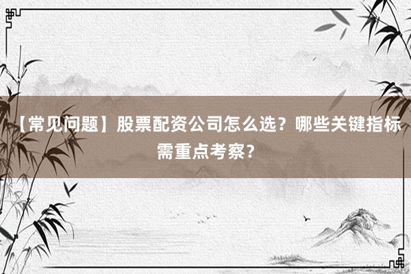 【常见问题】股票配资公司怎么选？哪些关键指标需重点考察？