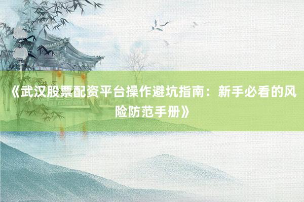 《武汉股票配资平台操作避坑指南：新手必看的风险防范手册》