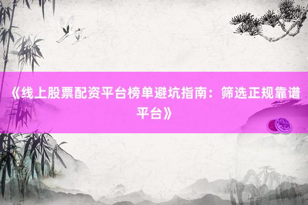 《线上股票配资平台榜单避坑指南：筛选正规靠谱平台》