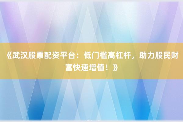 《武汉股票配资平台：低门槛高杠杆，助力股民财富快速增值！》