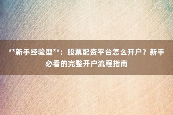**新手经验型**：股票配资平台怎么开户？新手必看的完整开户流程指南