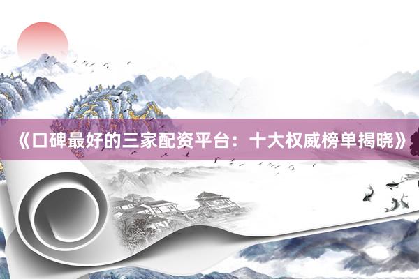 《口碑最好的三家配资平台：十大权威榜单揭晓》