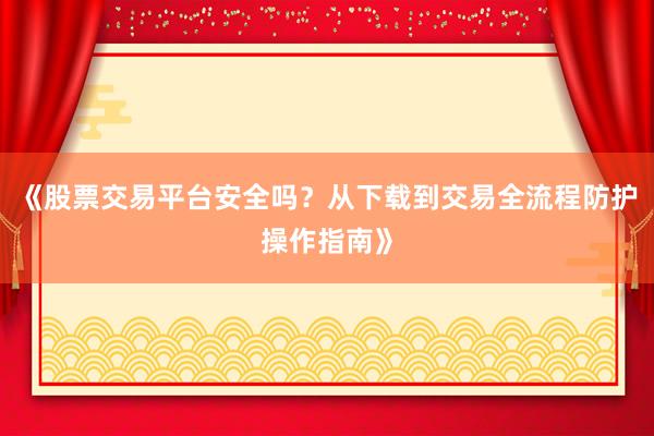 《股票交易平台安全吗？从下载到交易全流程防护操作指南》