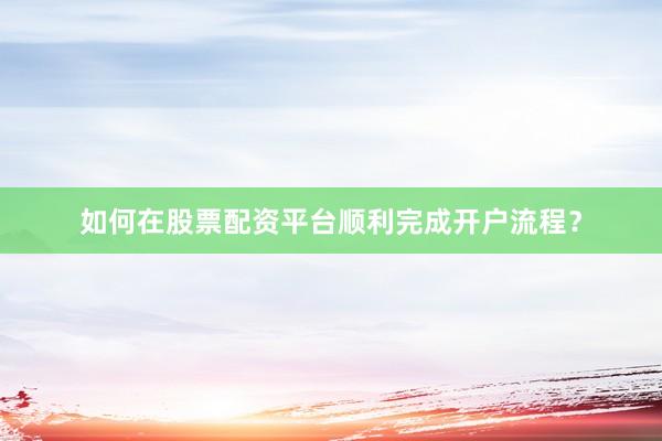 如何在股票配资平台顺利完成开户流程？