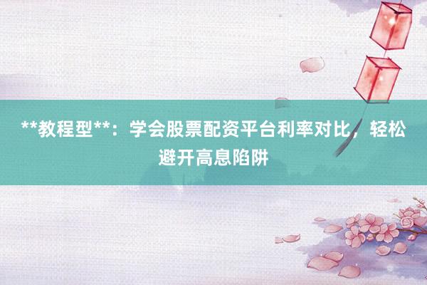 **教程型**：学会股票配资平台利率对比，轻松避开高息陷阱