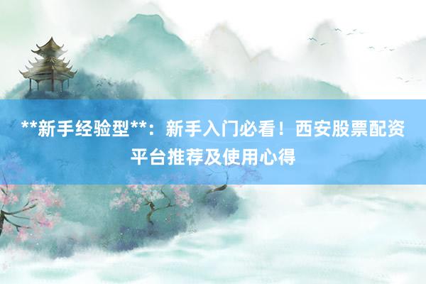 **新手经验型**：新手入门必看！西安股票配资平台推荐及使用心得