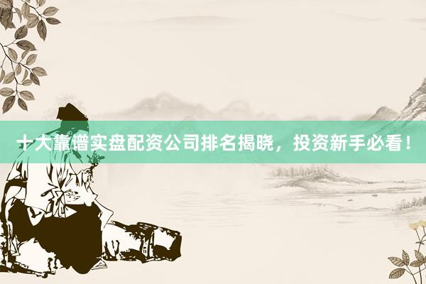 十大靠谱实盘配资公司排名揭晓，投资新手必看！