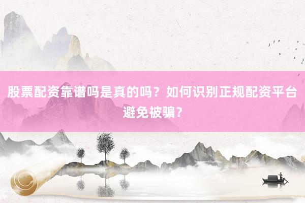 股票配资靠谱吗是真的吗？如何识别正规配资平台避免被骗？