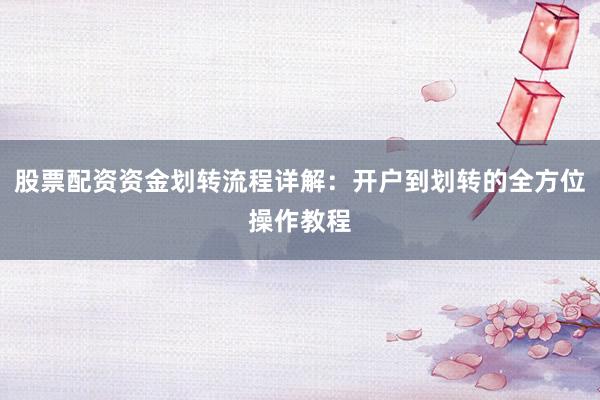 股票配资资金划转流程详解：开户到划转的全方位操作教程