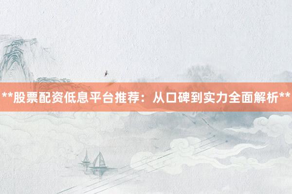 **股票配资低息平台推荐：从口碑到实力全面解析**
