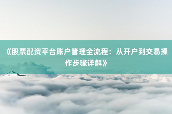《股票配资平台账户管理全流程：从开户到交易操作步骤详解》