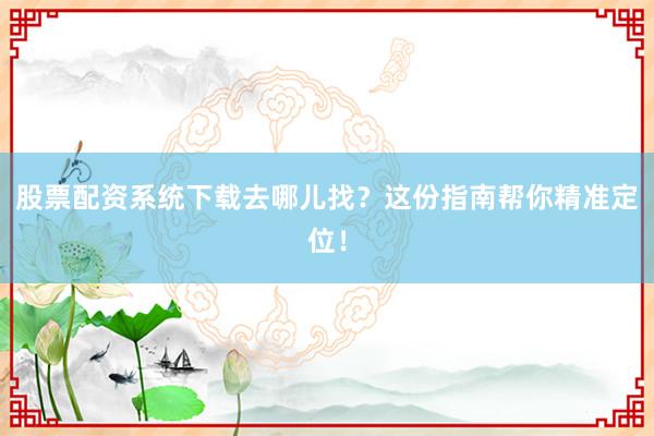 股票配资系统下载去哪儿找？这份指南帮你精准定位！