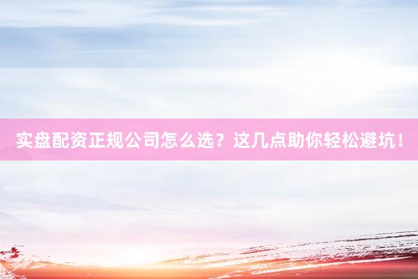 实盘配资正规公司怎么选？这几点助你轻松避坑！