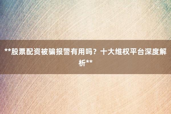 **股票配资被骗报警有用吗？十大维权平台深度解析**