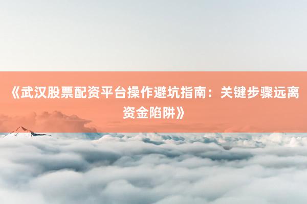 《武汉股票配资平台操作避坑指南：关键步骤远离资金陷阱》