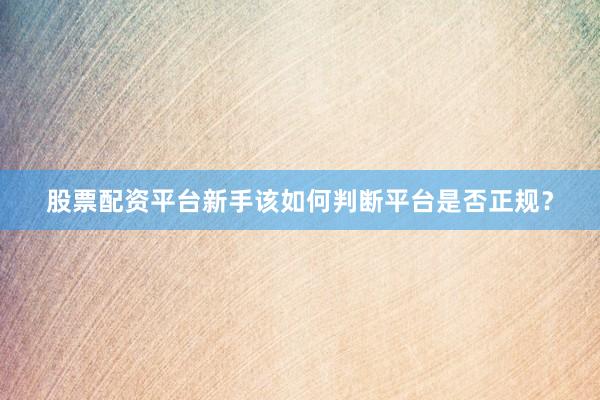 股票配资平台新手该如何判断平台是否正规？