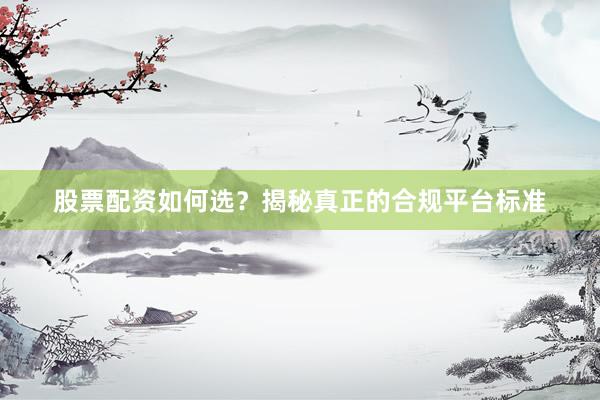 股票配资如何选？揭秘真正的合规平台标准
