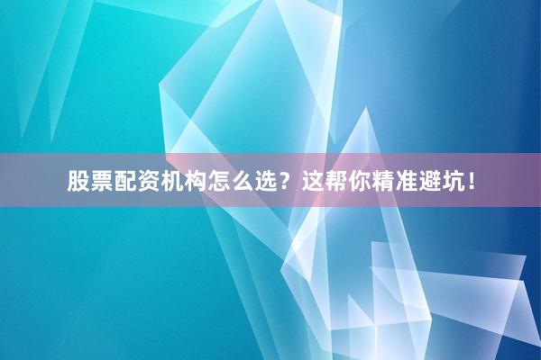股票配资机构怎么选？这帮你精准避坑！