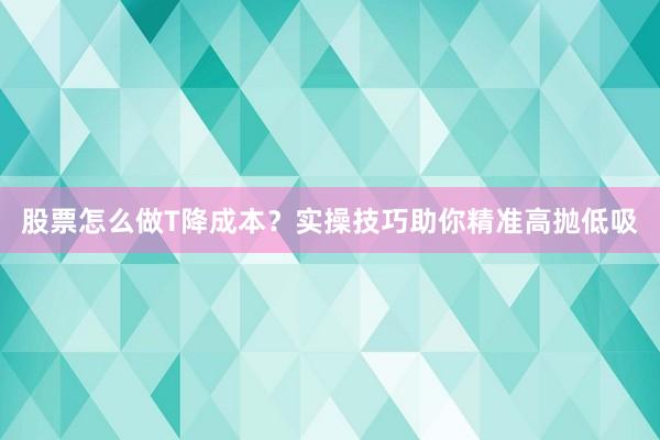 股票怎么做T降成本？实操技巧助你精准高抛低吸