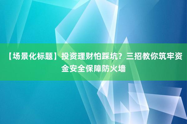 【场景化标题】投资理财怕踩坑？三招教你筑牢资金安全保障防火墙