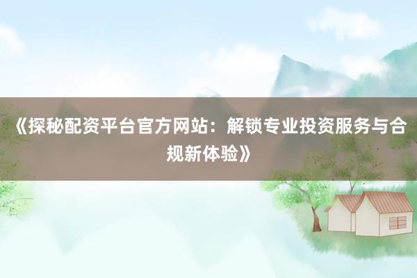 《探秘配资平台官方网站：解锁专业投资服务与合规新体验》