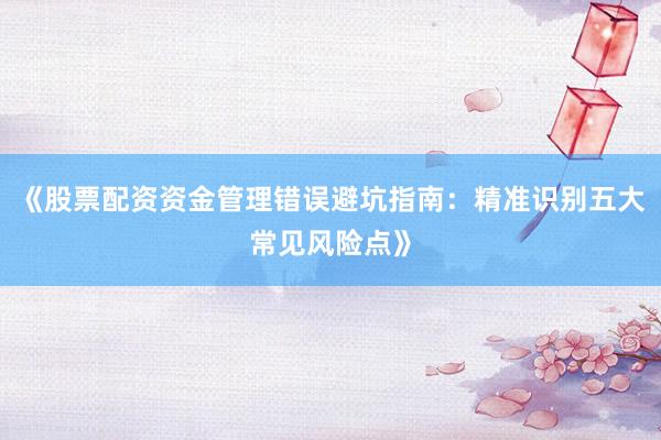 《股票配资资金管理错误避坑指南：精准识别五大常见风险点》