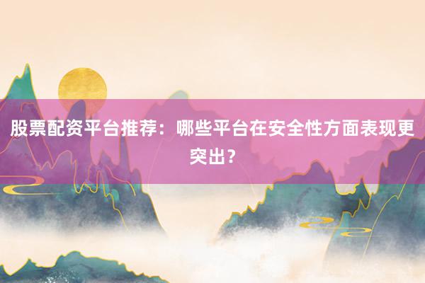 股票配资平台推荐：哪些平台在安全性方面表现更突出？