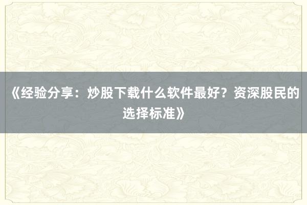 《经验分享：炒股下载什么软件最好？资深股民的选择标准》