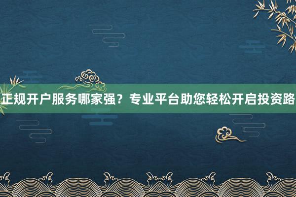 正规开户服务哪家强？专业平台助您轻松开启投资路