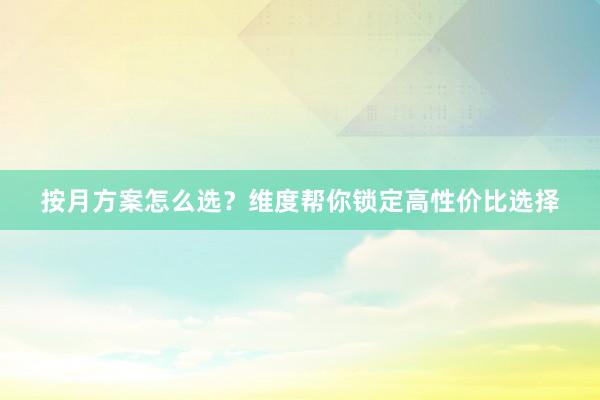 按月方案怎么选？维度帮你锁定高性价比选择