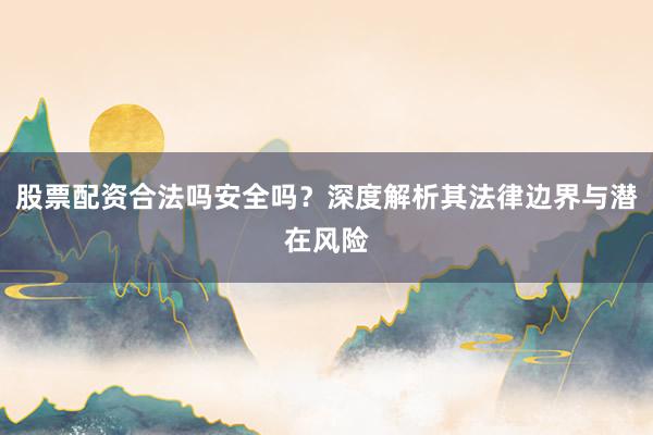 股票配资合法吗安全吗？深度解析其法律边界与潜在风险
