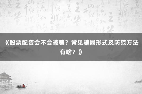 《股票配资会不会被骗？常见骗局形式及防范方法有啥？》